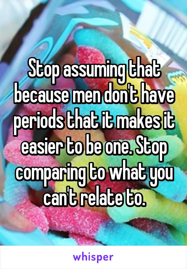 Stop assuming that because men don't have periods that it makes it easier to be one. Stop comparing to what you can't relate to.