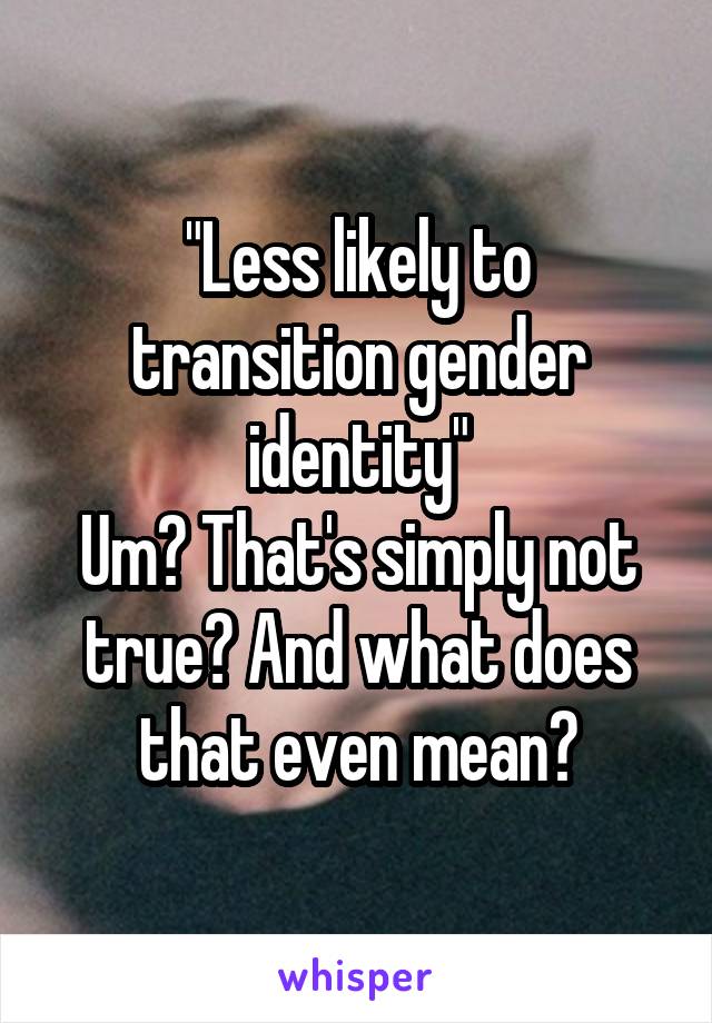 "Less likely to transition gender identity"
Um? That's simply not true? And what does that even mean?