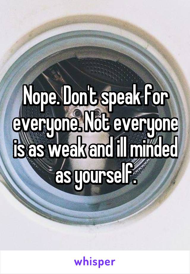 Nope. Don't speak for everyone. Not everyone is as weak and ill minded as yourself.