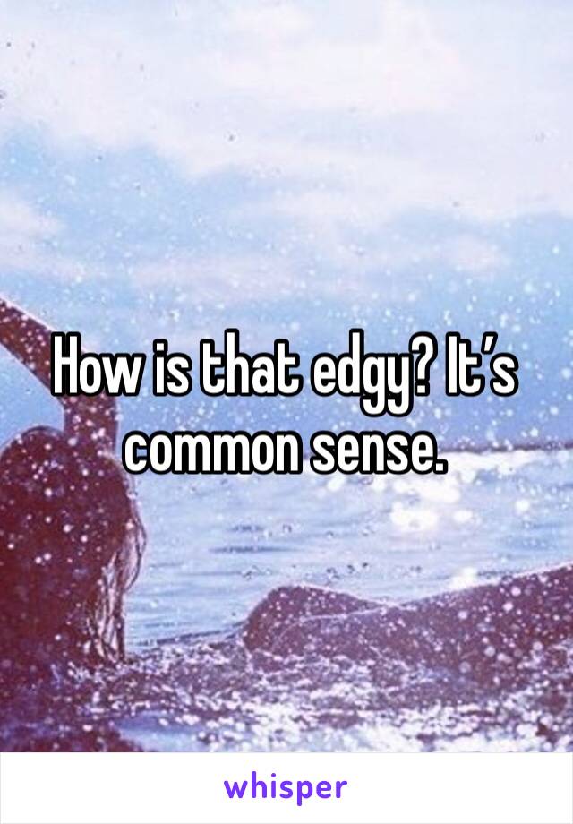 How is that edgy? It’s common sense. 