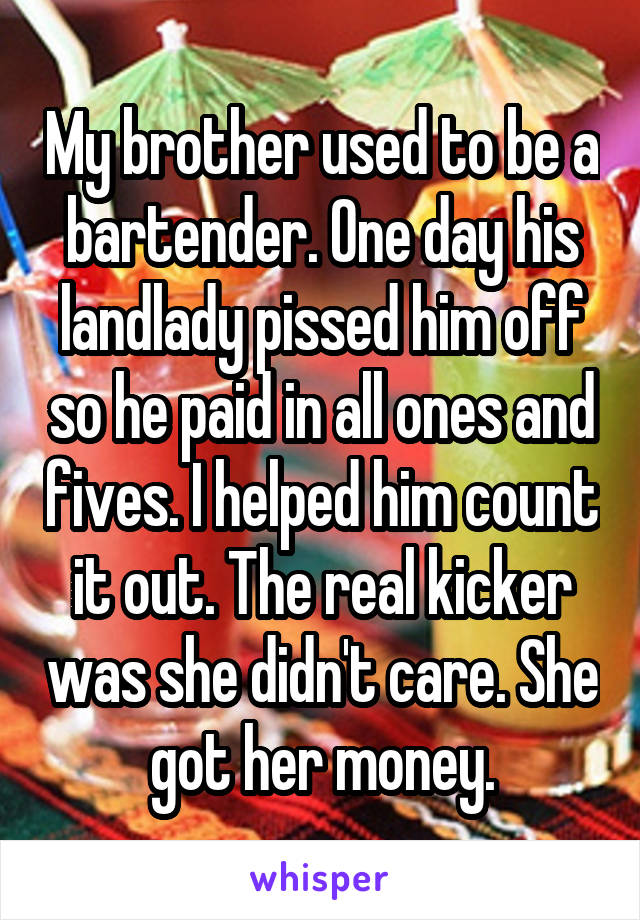 My brother used to be a bartender. One day his landlady pissed him off so he paid in all ones and fives. I helped him count it out. The real kicker was she didn't care. She got her money.