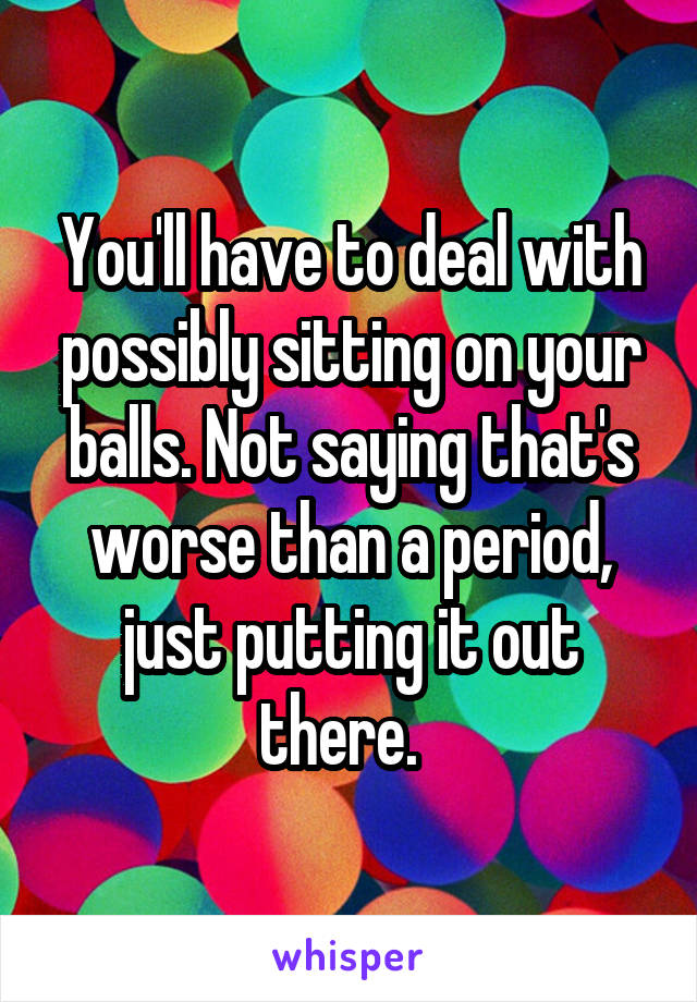 You'll have to deal with possibly sitting on your balls. Not saying that's worse than a period, just putting it out there.  