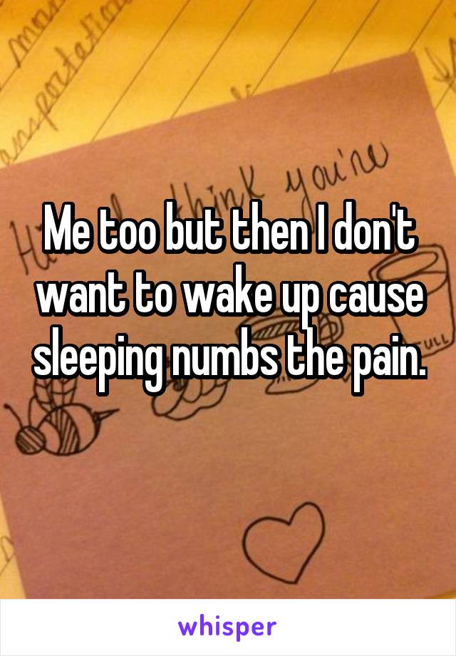Me too but then I don't want to wake up cause sleeping numbs the pain. 