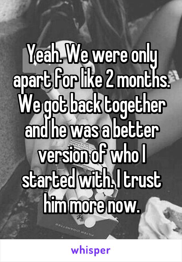 Yeah. We were only apart for like 2 months. We got back together and he was a better version of who I started with. I trust him more now.