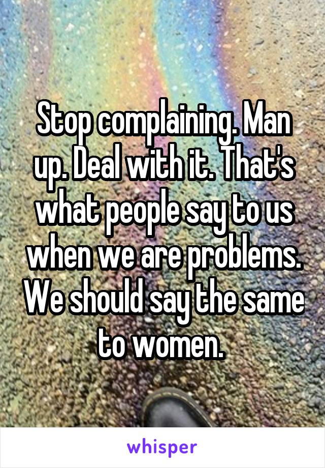 Stop complaining. Man up. Deal with it. That's what people say to us when we are problems. We should say the same to women. 