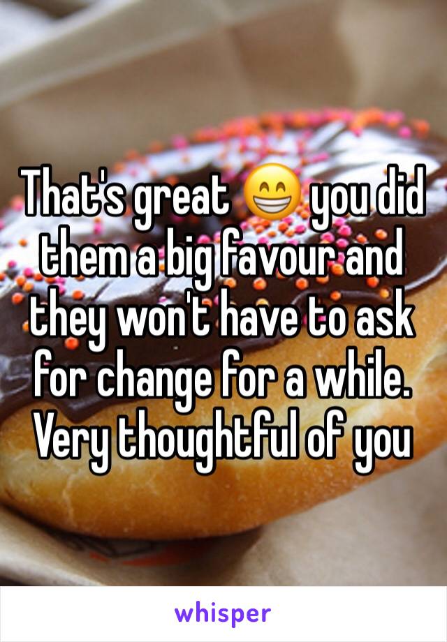 That's great 😁 you did them a big favour and they won't have to ask for change for a while. Very thoughtful of you 