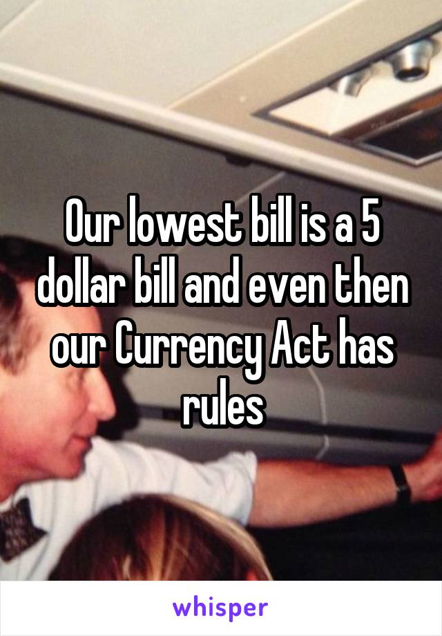 Our lowest bill is a 5 dollar bill and even then our Currency Act has rules