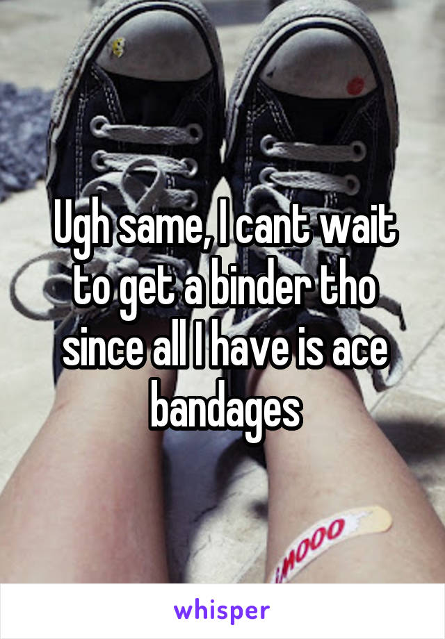 Ugh same, I cant wait to get a binder tho since all I have is ace bandages