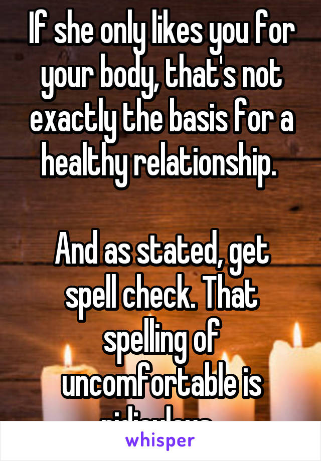 If she only likes you for your body, that's not exactly the basis for a healthy relationship. 

And as stated, get spell check. That spelling of uncomfortable is ridiculous. 