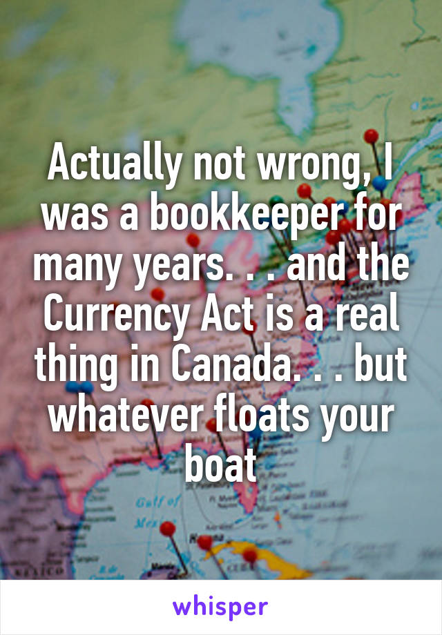 Actually not wrong, I was a bookkeeper for many years. . . and the Currency Act is a real thing in Canada. . . but whatever floats your boat