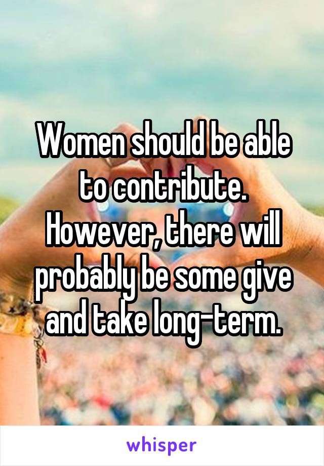 Women should be able to contribute. However, there will probably be some give and take long-term.