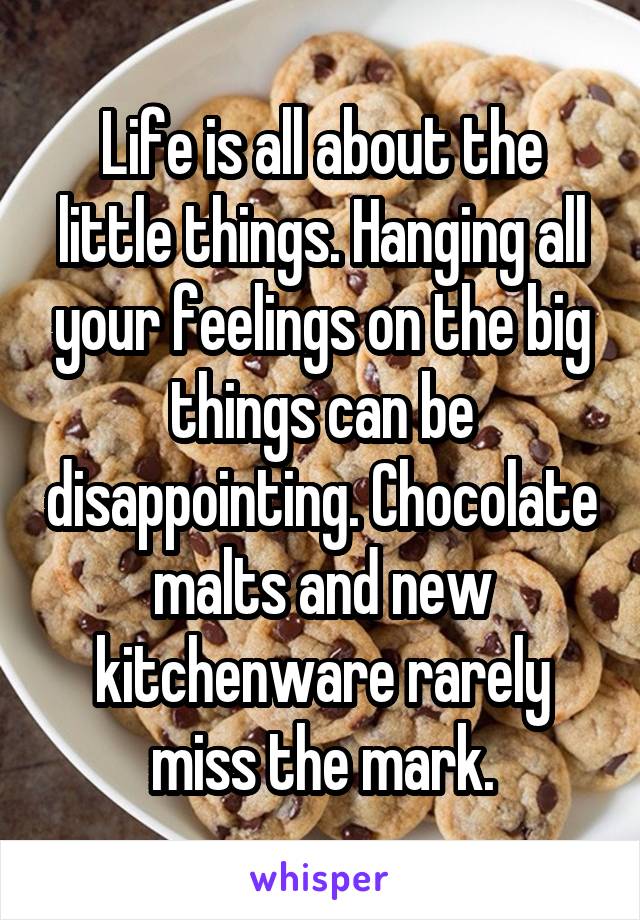 Life is all about the little things. Hanging all your feelings on the big things can be disappointing. Chocolate malts and new kitchenware rarely miss the mark.