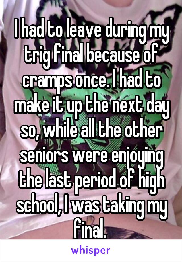 I had to leave during my trig final because of cramps once. I had to make it up the next day so, while all the other seniors were enjoying the last period of high school, I was taking my final. 