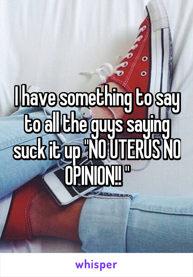 I have something to say to all the guys saying suck it up "NO UTERUS NO OPINION!! "