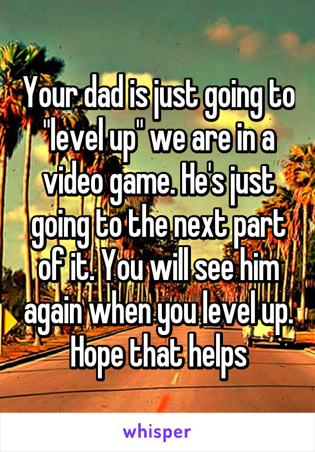 Your dad is just going to "level up" we are in a video game. He's just going to the next part of it. You will see him again when you level up. Hope that helps