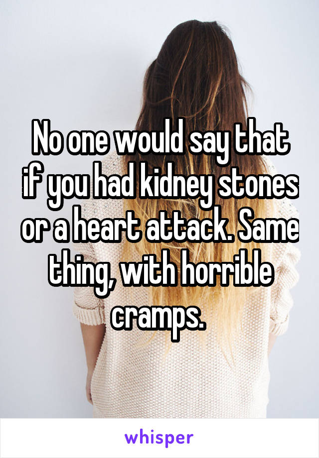 No one would say that if you had kidney stones or a heart attack. Same thing, with horrible cramps. 