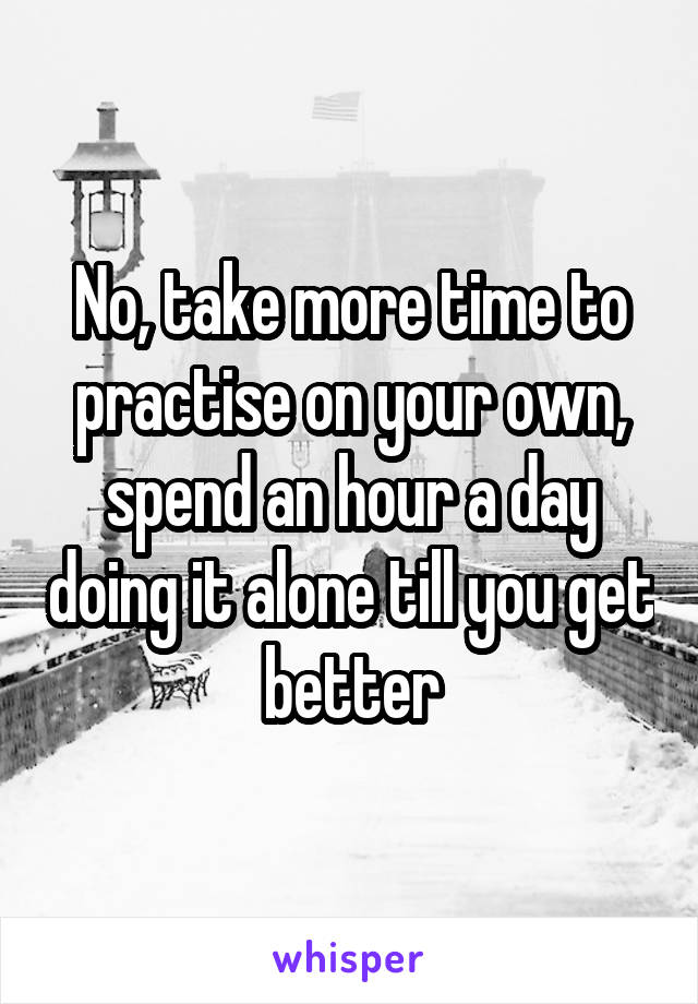 No, take more time to practise on your own, spend an hour a day doing it alone till you get better
