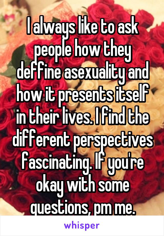 I always like to ask people how they deffine asexuality and how it presents itself in their lives. I find the different perspectives fascinating. If you're okay with some questions, pm me.