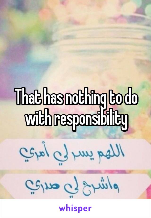That has nothing to do with responsibility
