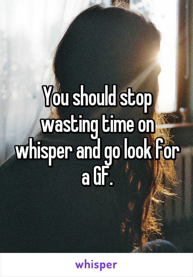 You should stop wasting time on whisper and go look for a GF.
