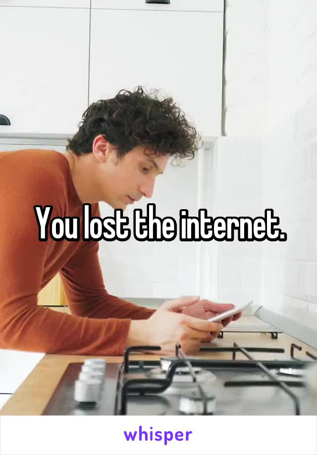 You lost the internet.