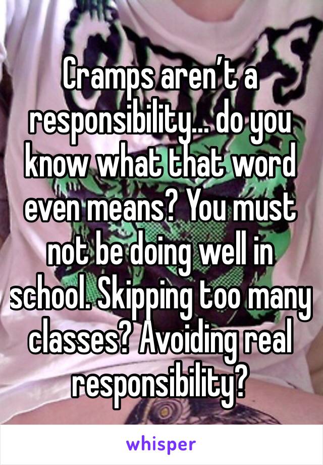 Cramps aren’t a responsibility... do you know what that word even means? You must not be doing well in school. Skipping too many classes? Avoiding real responsibility? 