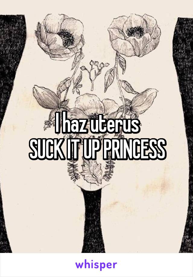 I haz uterus
SUCK IT UP PRINCESS