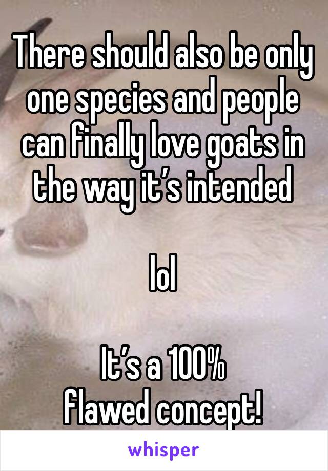 There should also be only one species and people can finally love goats in the way it’s intended 

lol

It’s a 100% flawed concept!