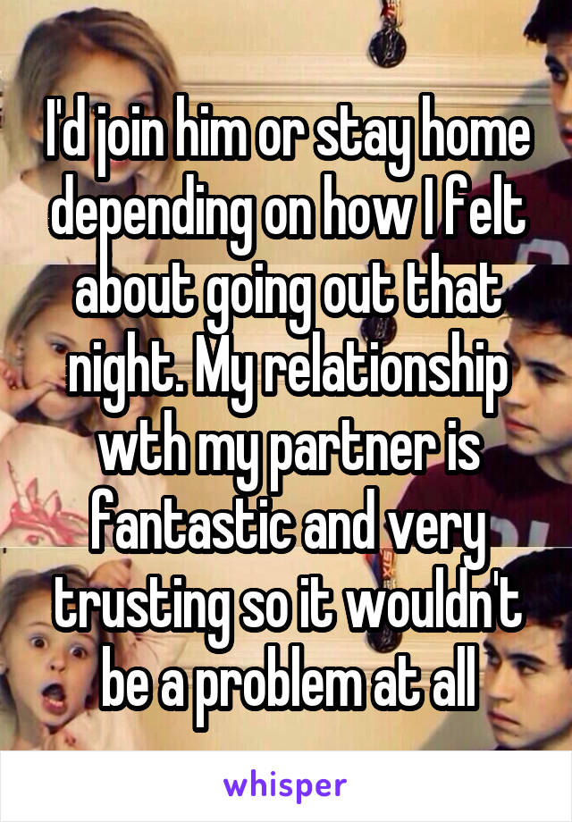I'd join him or stay home depending on how I felt about going out that night. My relationship wth my partner is fantastic and very trusting so it wouldn't be a problem at all