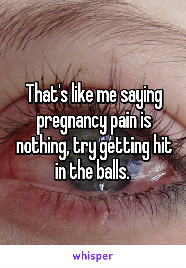 That's like me saying pregnancy pain is nothing, try getting hit in the balls. 