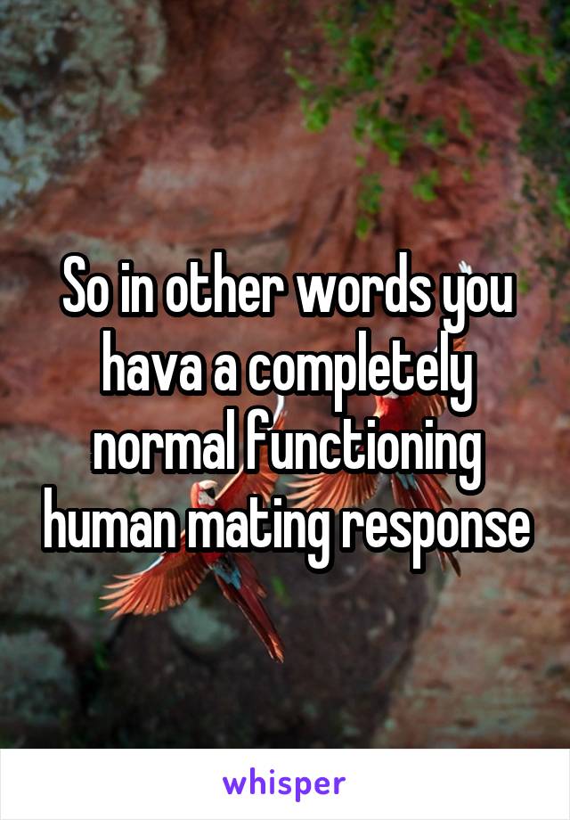 So in other words you hava a completely normal functioning human mating response
