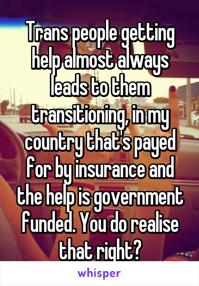 Trans people getting help almost always leads to them transitioning, in my country that's payed for by insurance and the help is government funded. You do realise that right?