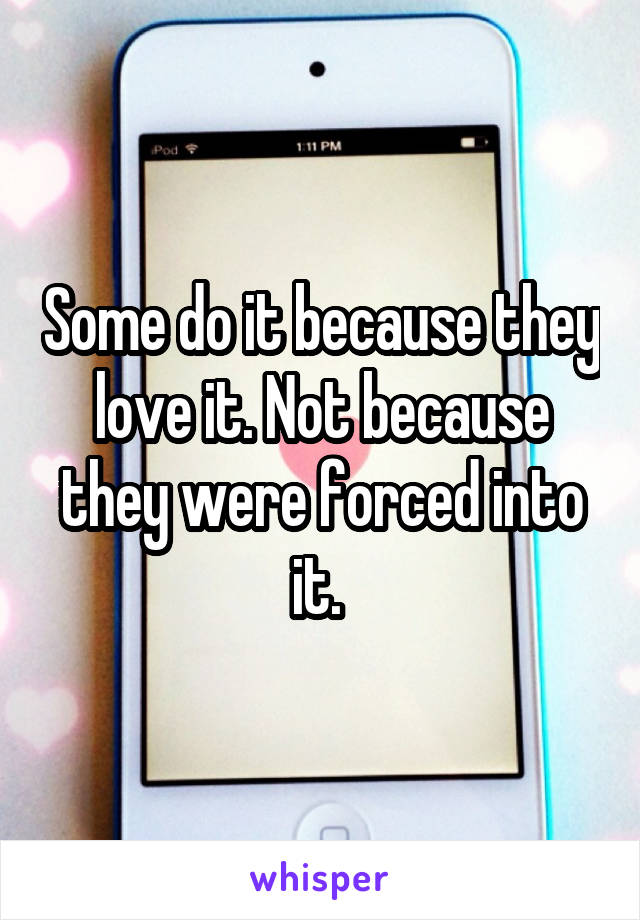 Some do it because they love it. Not because they were forced into it. 