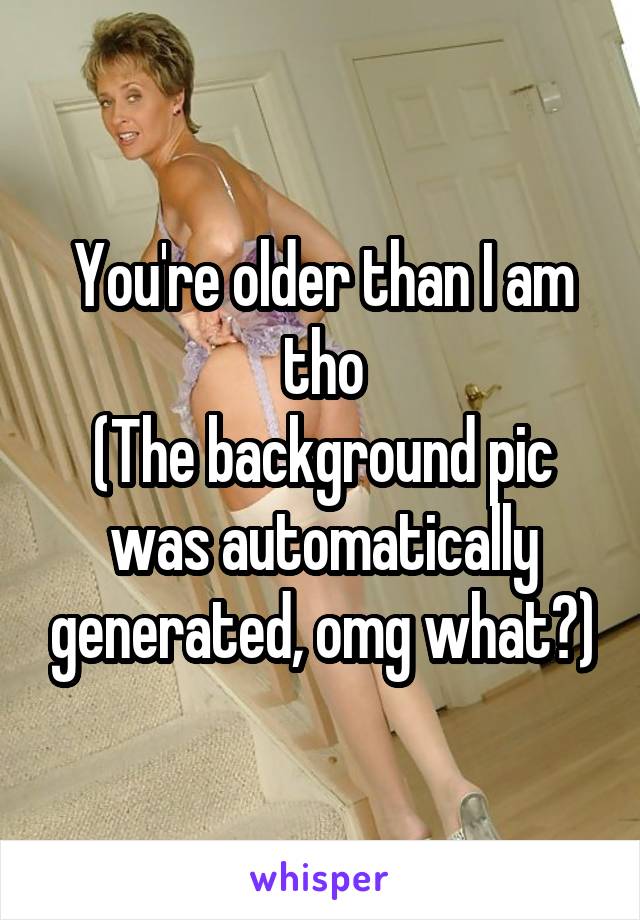 You're older than I am tho
(The background pic was automatically generated, omg what?)