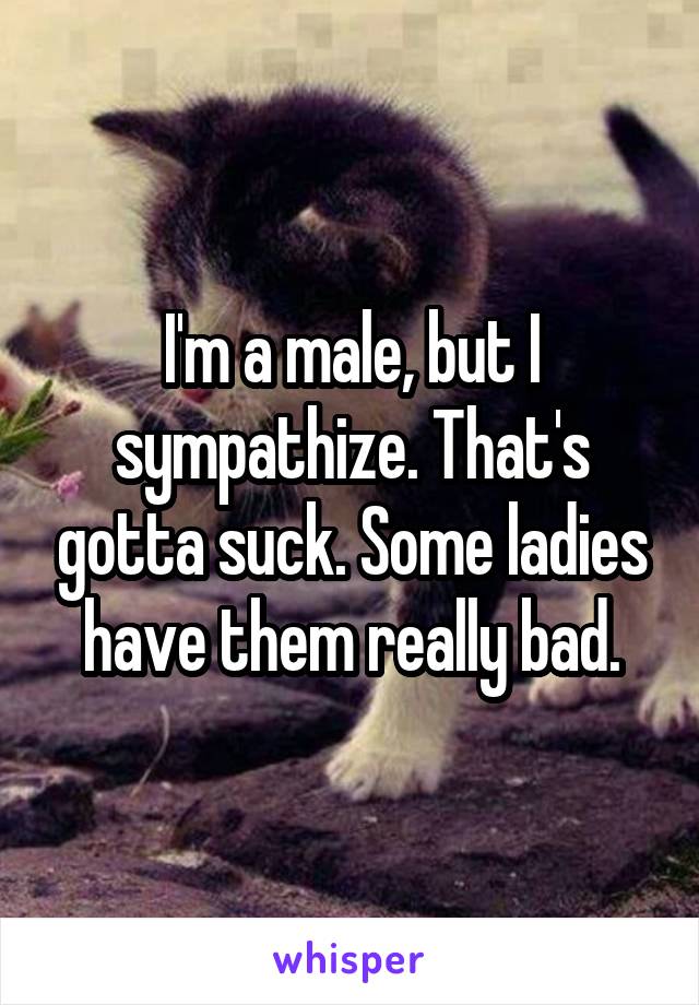 I'm a male, but I sympathize. That's gotta suck. Some ladies have them really bad.