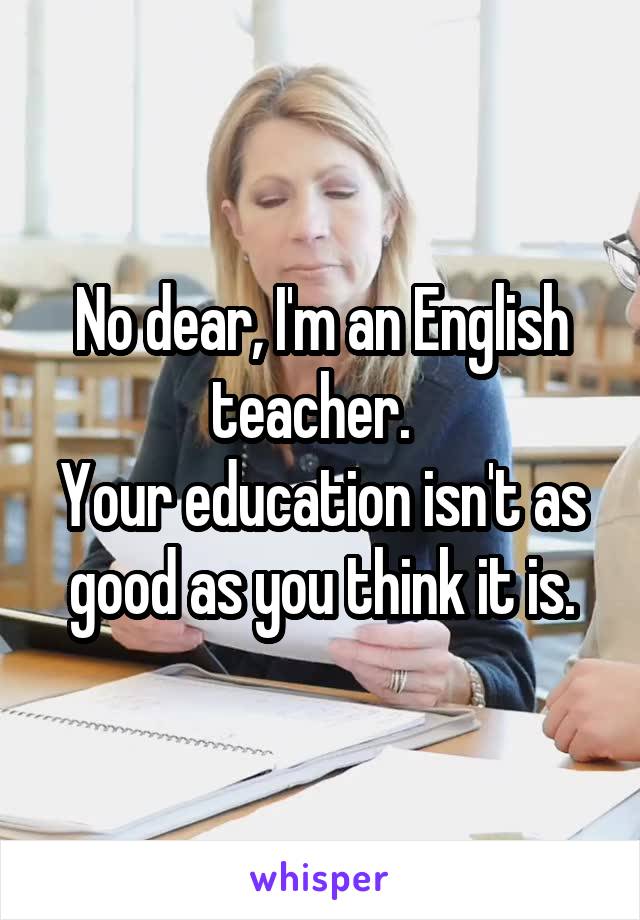 No dear, I'm an English teacher.  
Your education isn't as good as you think it is.