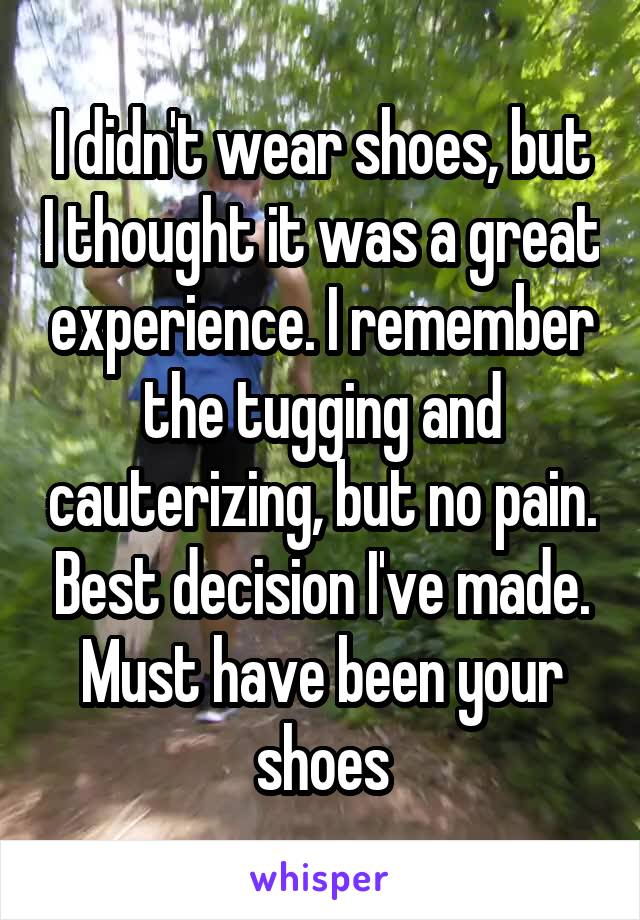 I didn't wear shoes, but I thought it was a great experience. I remember the tugging and cauterizing, but no pain. Best decision I've made. Must have been your shoes