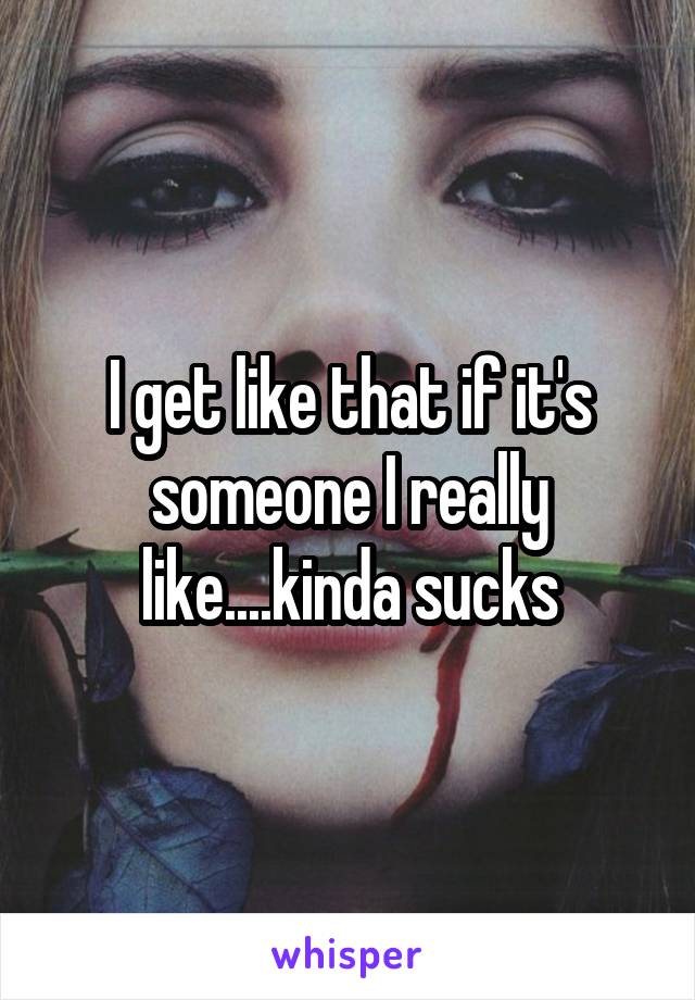 I get like that if it's someone I really like....kinda sucks