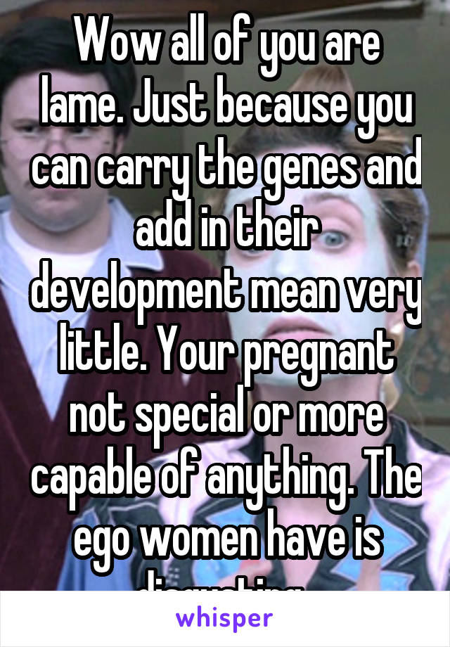 Wow all of you are lame. Just because you can carry the genes and add in their development mean very little. Your pregnant not special or more capable of anything. The ego women have is disgusting. 