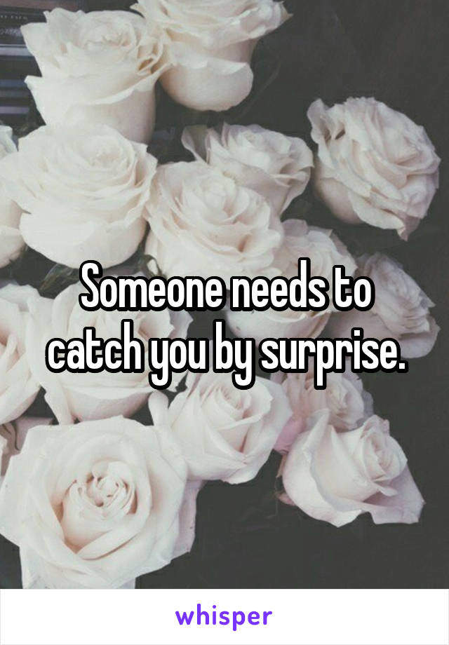 Someone needs to catch you by surprise.