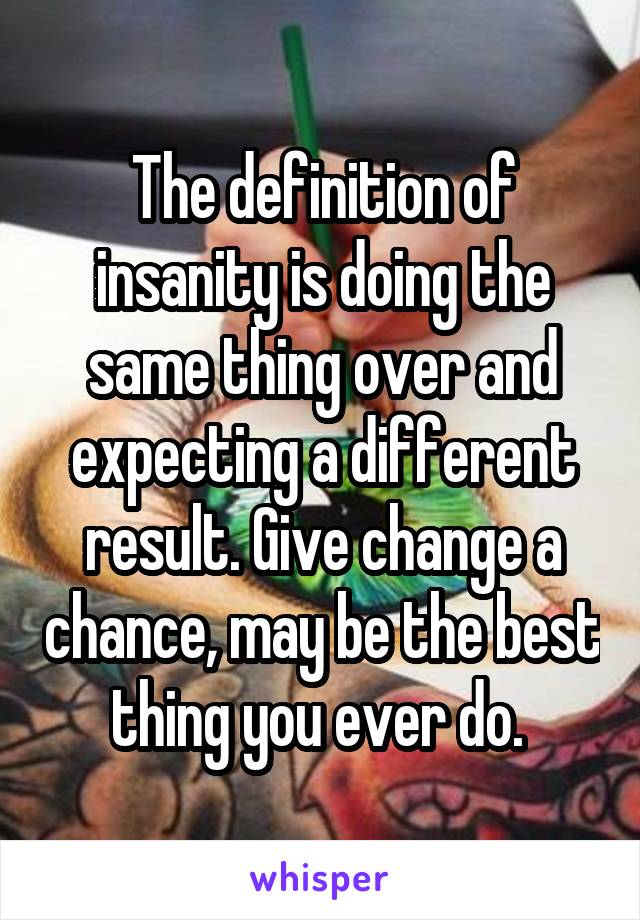 The definition of insanity is doing the same thing over and expecting a different result. Give change a chance, may be the best thing you ever do. 