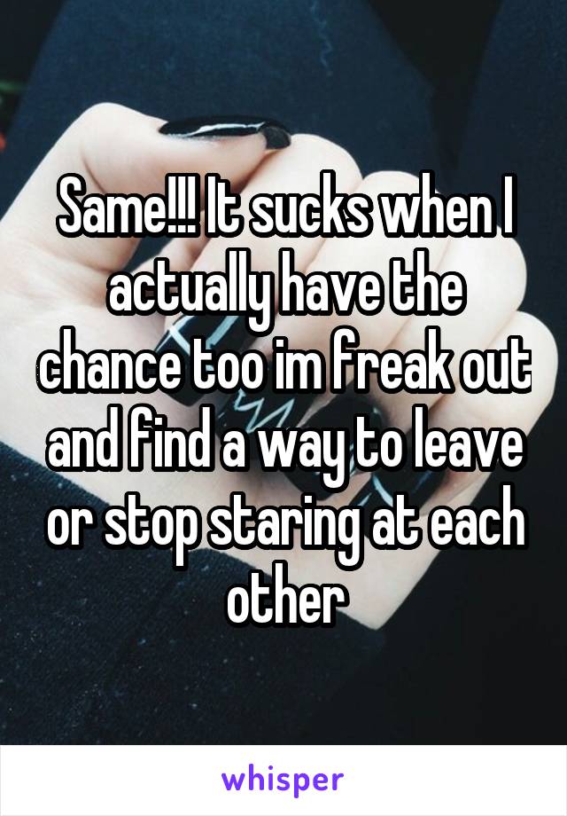 Same!!! It sucks when I actually have the chance too im freak out and find a way to leave or stop staring at each other