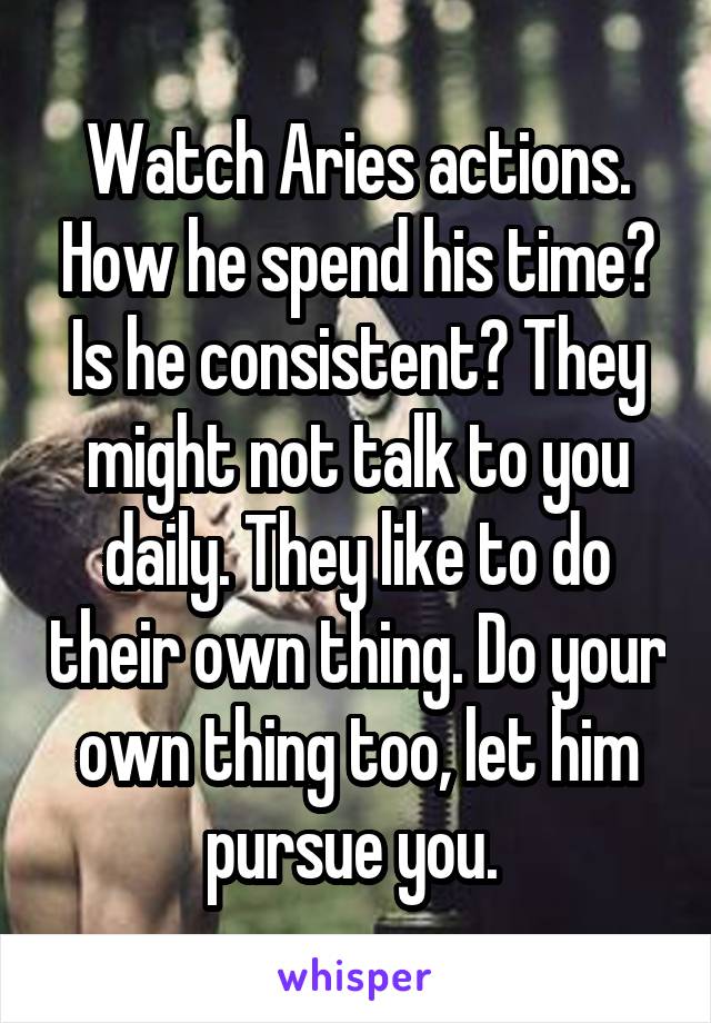Watch Aries actions. How he spend his time? Is he consistent? They might not talk to you daily. They like to do their own thing. Do your own thing too, let him pursue you. 