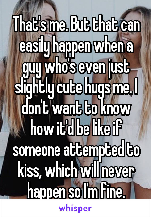 That's me. But that can easily happen when a guy who's even just slightly cute hugs me. I don't want to know how it'd be like if someone attempted to kiss, which will never happen so I'm fine.