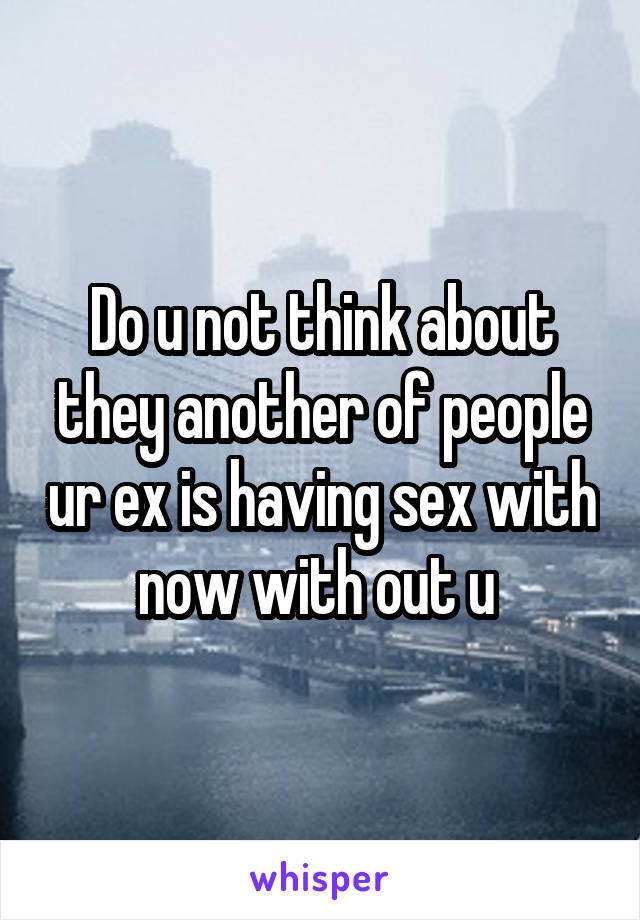 Do u not think about they another of people ur ex is having sex with now with out u 