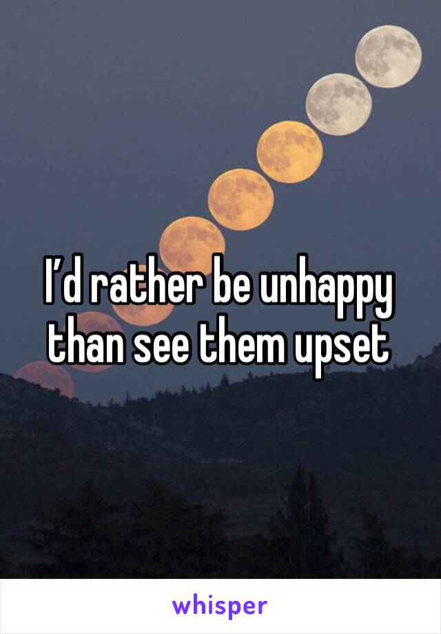 I’d rather be unhappy than see them upset 