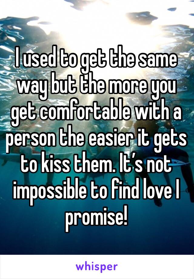 I used to get the same way but the more you get comfortable with a person the easier it gets to kiss them. It’s not impossible to find love I promise!
