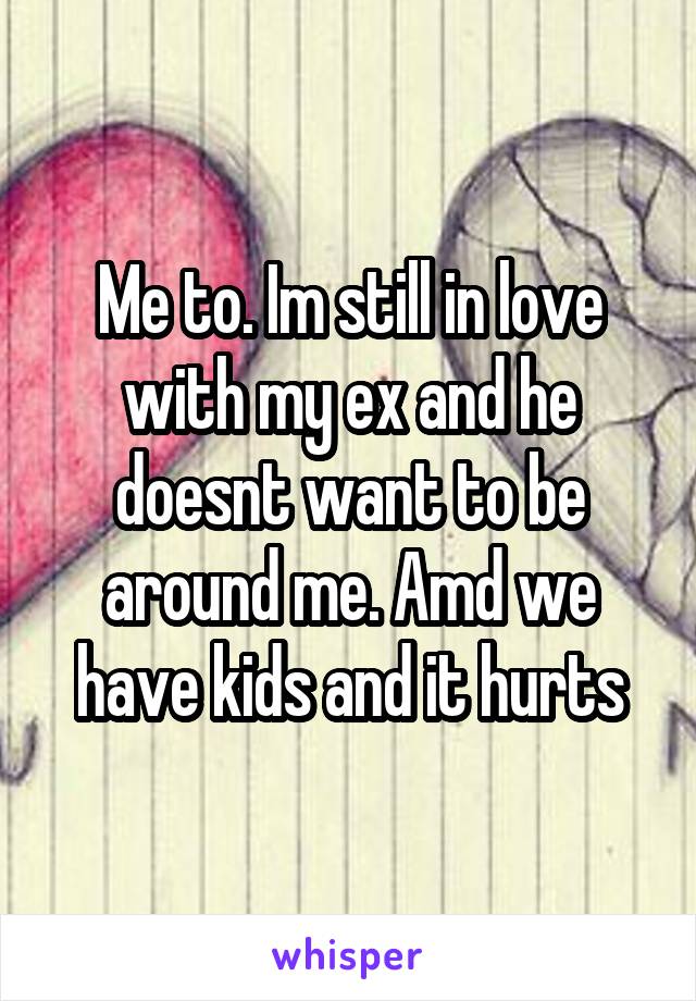 Me to. Im still in love with my ex and he doesnt want to be around me. Amd we have kids and it hurts