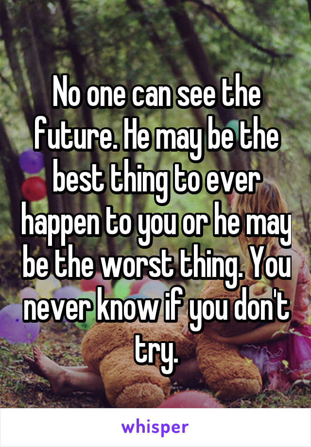 No one can see the future. He may be the best thing to ever happen to you or he may be the worst thing. You never know if you don't try.