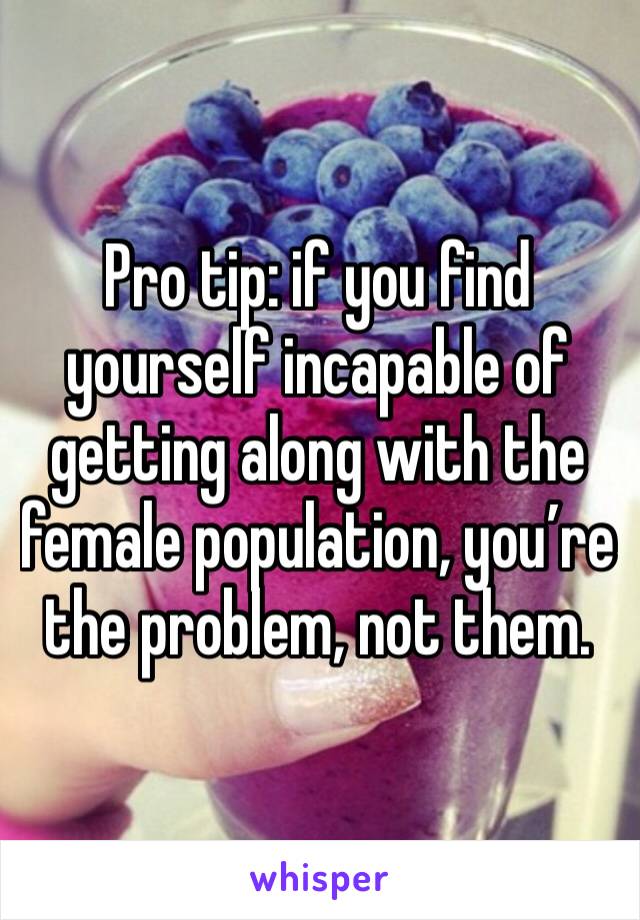 Pro tip: if you find yourself incapable of getting along with the female population, you’re the problem, not them. 